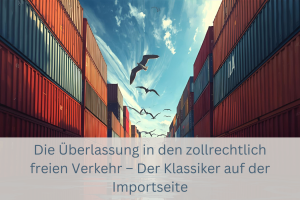Die Überlassung in den zollrechtlich freien Verkehr – Der Klassiker auf der Importseite